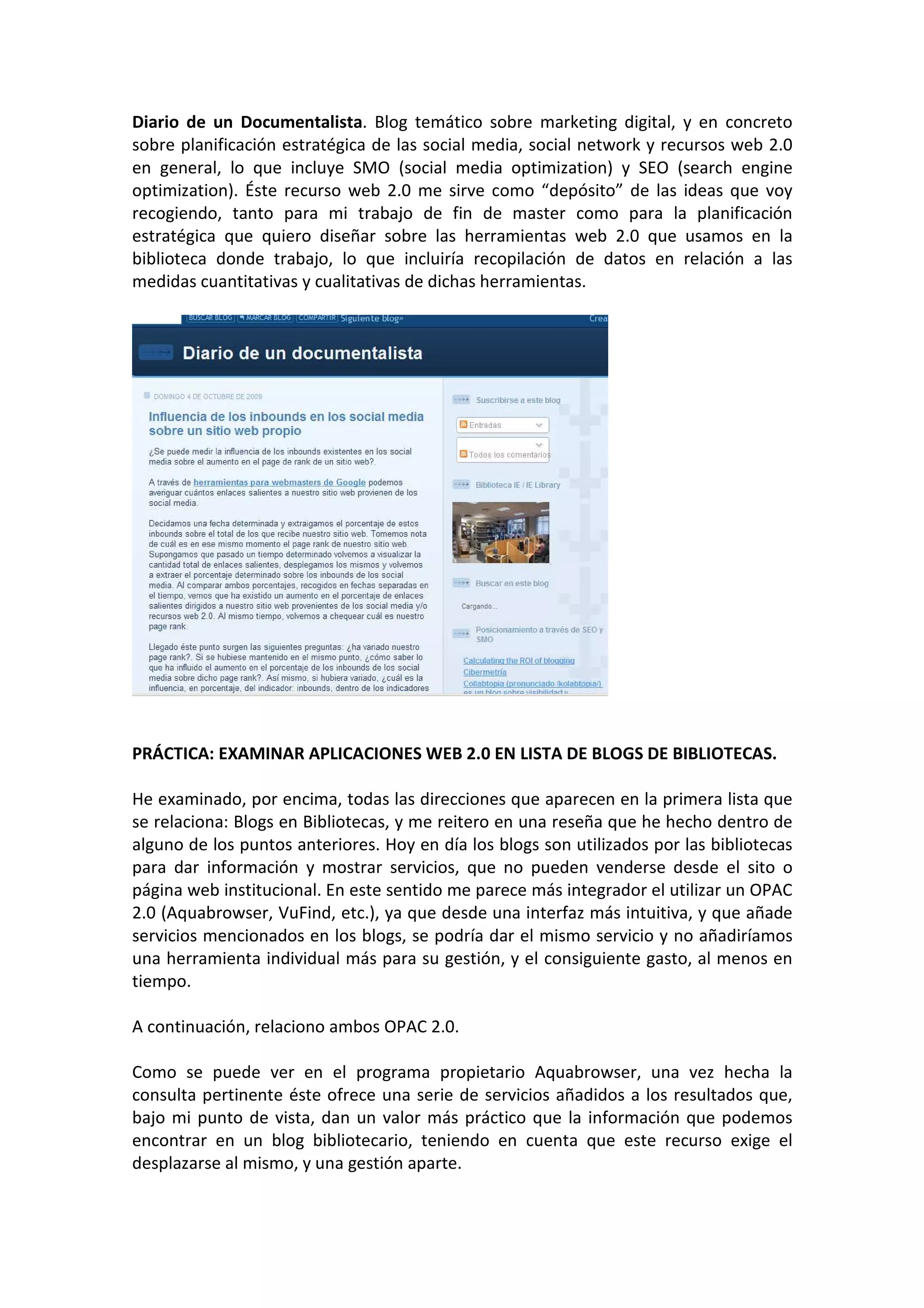 Diario de un Documentalista. Blog temático sobre marketing digital, y en concreto
sobre planificación estratégica de las social media, social network y recursos web 2.0
en general, lo que incluye SMO (social media optimization) y SEO (search engine
optimization). Éste recurso web 2.0 me sirve como “depósito” de las ideas que voy
recogiendo, tanto para mi trabajo de fin de master como para la planificación
estratégica que quiero diseñar sobre las herramientas web 2.0 que usamos en la
biblioteca donde trabajo, lo que incluiría recopilación de datos en relación a las
medidas cuantitativas y cualitativas de dichas herramientas.




PRÁCTICA: EXAMINAR APLICACIONES WEB 2.0 EN LISTA DE BLOGS DE BIBLIOTECAS.

He examinado, por encima, todas las direcciones que aparecen en la primera lista que
se relaciona: Blogs en Bibliotecas, y me reitero en una reseña que he hecho dentro de
alguno de los puntos anteriores. Hoy en día los blogs son utilizados por las bibliotecas
para dar información y mostrar servicios, que no pueden venderse desde el sito o
página web institucional. En este sentido me parece más integrador el utilizar un OPAC
2.0 (Aquabrowser, VuFind, etc.), ya que desde una interfaz más intuitiva, y que añade
servicios mencionados en los blogs, se podría dar el mismo servicio y no añadiríamos
una herramienta individual más para su gestión, y el consiguiente gasto, al menos en
tiempo.

A continuación, relaciono ambos OPAC 2.0.

Como se puede ver en el programa propietario Aquabrowser, una vez hecha la
consulta pertinente éste ofrece una serie de servicios añadidos a los resultados que,
bajo mi punto de vista, dan un valor más práctico que la información que podemos
encontrar en un blog bibliotecario, teniendo en cuenta que este recurso exige el
desplazarse al mismo, y una gestión aparte.
 