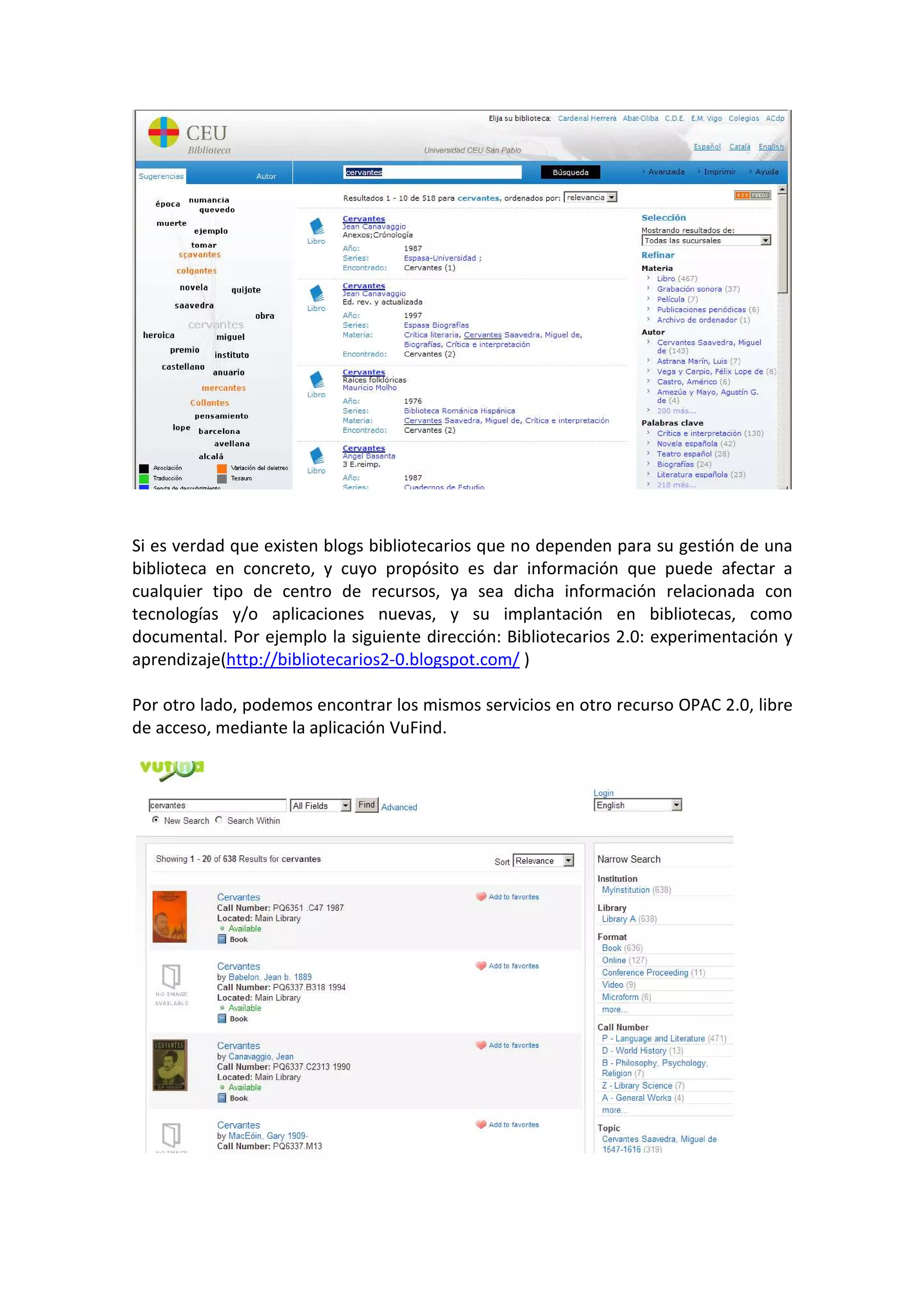 Si es verdad que existen blogs bibliotecarios que no dependen para su gestión de una
biblioteca en concreto, y cuyo propósito es dar información que puede afectar a
cualquier tipo de centro de recursos, ya sea dicha información relacionada con
tecnologías y/o aplicaciones nuevas, y su implantación en bibliotecas, como
documental. Por ejemplo la siguiente dirección: Bibliotecarios 2.0: experimentación y
aprendizaje(http://bibliotecarios2-0.blogspot.com/ )

Por otro lado, podemos encontrar los mismos servicios en otro recurso OPAC 2.0, libre
de acceso, mediante la aplicación VuFind.
 