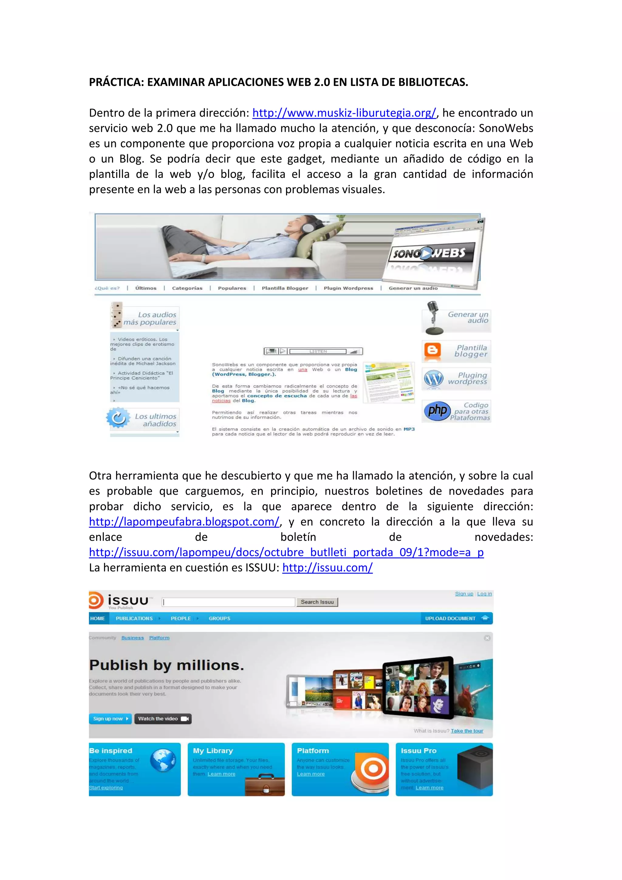 PRÁCTICA: EXAMINAR APLICACIONES WEB 2.0 EN LISTA DE BIBLIOTECAS.

Dentro de la primera dirección: http://www.muskiz-liburutegia.org/, he encontrado un
servicio web 2.0 que me ha llamado mucho la atención, y que desconocía: SonoWebs
es un componente que proporciona voz propia a cualquier noticia escrita en una Web
o un Blog. Se podría decir que este gadget, mediante un añadido de código en la
plantilla de la web y/o blog, facilita el acceso a la gran cantidad de información
presente en la web a las personas con problemas visuales.




Otra herramienta que he descubierto y que me ha llamado la atención, y sobre la cual
es probable que carguemos, en principio, nuestros boletines de novedades para
probar dicho servicio, es la que aparece dentro de la siguiente dirección:
http://lapompeufabra.blogspot.com/, y en concreto la dirección a la que lleva su
enlace              de              boletín            de               novedades:
http://issuu.com/lapompeu/docs/octubre_butlleti_portada_09/1?mode=a_p
La herramienta en cuestión es ISSUU: http://issuu.com/
 