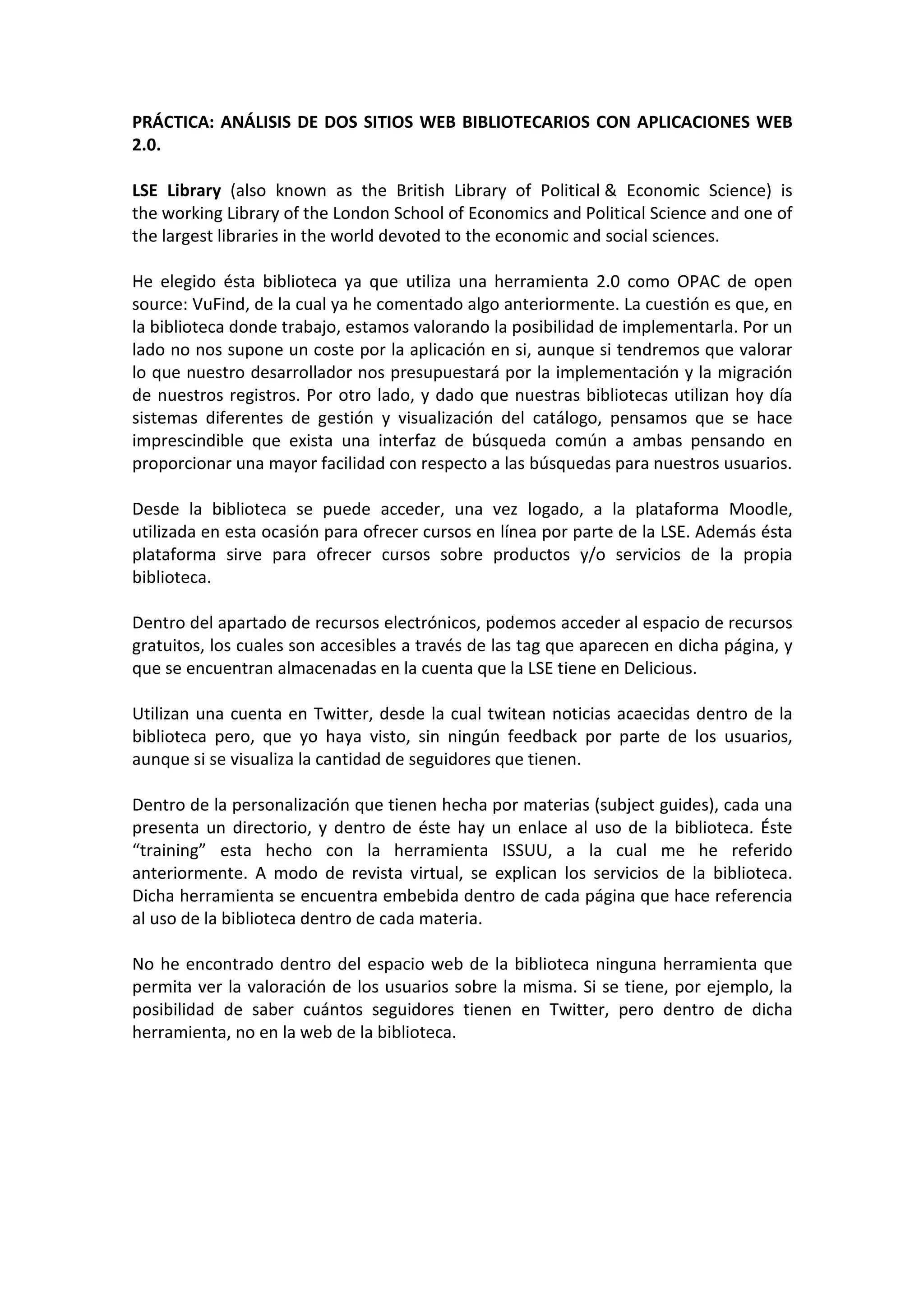 PRÁCTICA: ANÁLISIS DE DOS SITIOS WEB BIBLIOTECARIOS CON APLICACIONES WEB
2.0.

LSE Library (also known as the British Library of Political & Economic Science) is
the working Library of the London School of Economics and Political Science and one of
the largest libraries in the world devoted to the economic and social sciences.

He elegido ésta biblioteca ya que utiliza una herramienta 2.0 como OPAC de open
source: VuFind, de la cual ya he comentado algo anteriormente. La cuestión es que, en
la biblioteca donde trabajo, estamos valorando la posibilidad de implementarla. Por un
lado no nos supone un coste por la aplicación en si, aunque si tendremos que valorar
lo que nuestro desarrollador nos presupuestará por la implementación y la migración
de nuestros registros. Por otro lado, y dado que nuestras bibliotecas utilizan hoy día
sistemas diferentes de gestión y visualización del catálogo, pensamos que se hace
imprescindible que exista una interfaz de búsqueda común a ambas pensando en
proporcionar una mayor facilidad con respecto a las búsquedas para nuestros usuarios.

Desde la biblioteca se puede acceder, una vez logado, a la plataforma Moodle,
utilizada en esta ocasión para ofrecer cursos en línea por parte de la LSE. Además ésta
plataforma sirve para ofrecer cursos sobre productos y/o servicios de la propia
biblioteca.

Dentro del apartado de recursos electrónicos, podemos acceder al espacio de recursos
gratuitos, los cuales son accesibles a través de las tag que aparecen en dicha página, y
que se encuentran almacenadas en la cuenta que la LSE tiene en Delicious.

Utilizan una cuenta en Twitter, desde la cual twitean noticias acaecidas dentro de la
biblioteca pero, que yo haya visto, sin ningún feedback por parte de los usuarios,
aunque si se visualiza la cantidad de seguidores que tienen.

Dentro de la personalización que tienen hecha por materias (subject guides), cada una
presenta un directorio, y dentro de éste hay un enlace al uso de la biblioteca. Éste
“training” esta hecho con la herramienta ISSUU, a la cual me he referido
anteriormente. A modo de revista virtual, se explican los servicios de la biblioteca.
Dicha herramienta se encuentra embebida dentro de cada página que hace referencia
al uso de la biblioteca dentro de cada materia.

No he encontrado dentro del espacio web de la biblioteca ninguna herramienta que
permita ver la valoración de los usuarios sobre la misma. Si se tiene, por ejemplo, la
posibilidad de saber cuántos seguidores tienen en Twitter, pero dentro de dicha
herramienta, no en la web de la biblioteca.
 
