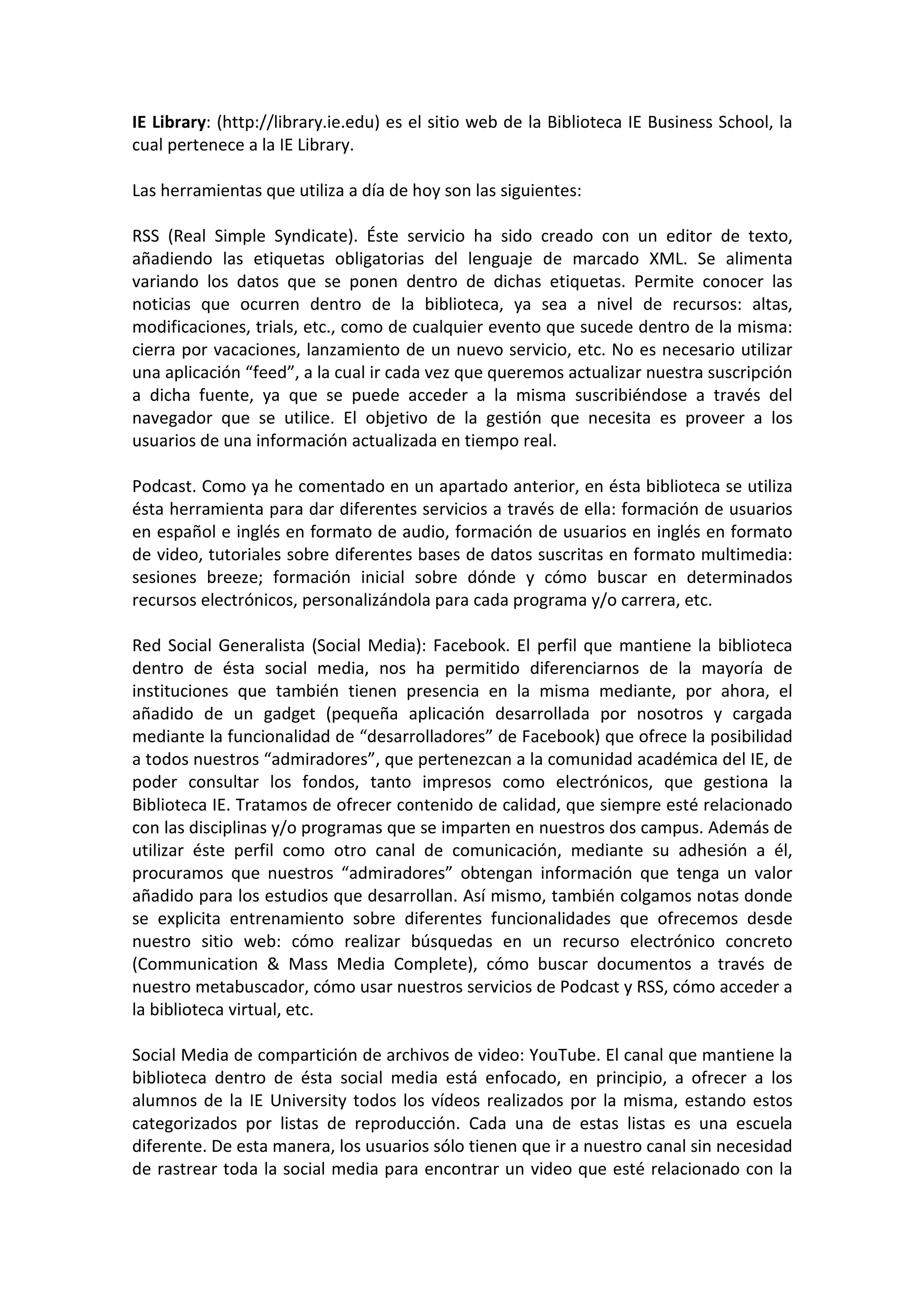 IE Library: (http://library.ie.edu) es el sitio web de la Biblioteca IE Business School, la
cual pertenece a la IE Library.

Las herramientas que utiliza a día de hoy son las siguientes:

RSS (Real Simple Syndicate). Éste servicio ha sido creado con un editor de texto,
añadiendo las etiquetas obligatorias del lenguaje de marcado XML. Se alimenta
variando los datos que se ponen dentro de dichas etiquetas. Permite conocer las
noticias que ocurren dentro de la biblioteca, ya sea a nivel de recursos: altas,
modificaciones, trials, etc., como de cualquier evento que sucede dentro de la misma:
cierra por vacaciones, lanzamiento de un nuevo servicio, etc. No es necesario utilizar
una aplicación “feed”, a la cual ir cada vez que queremos actualizar nuestra suscripción
a dicha fuente, ya que se puede acceder a la misma suscribiéndose a través del
navegador que se utilice. El objetivo de la gestión que necesita es proveer a los
usuarios de una información actualizada en tiempo real.

Podcast. Como ya he comentado en un apartado anterior, en ésta biblioteca se utiliza
ésta herramienta para dar diferentes servicios a través de ella: formación de usuarios
en español e inglés en formato de audio, formación de usuarios en inglés en formato
de video, tutoriales sobre diferentes bases de datos suscritas en formato multimedia:
sesiones breeze; formación inicial sobre dónde y cómo buscar en determinados
recursos electrónicos, personalizándola para cada programa y/o carrera, etc.

Red Social Generalista (Social Media): Facebook. El perfil que mantiene la biblioteca
dentro de ésta social media, nos ha permitido diferenciarnos de la mayoría de
instituciones que también tienen presencia en la misma mediante, por ahora, el
añadido de un gadget (pequeña aplicación desarrollada por nosotros y cargada
mediante la funcionalidad de “desarrolladores” de Facebook) que ofrece la posibilidad
a todos nuestros “admiradores”, que pertenezcan a la comunidad académica del IE, de
poder consultar los fondos, tanto impresos como electrónicos, que gestiona la
Biblioteca IE. Tratamos de ofrecer contenido de calidad, que siempre esté relacionado
con las disciplinas y/o programas que se imparten en nuestros dos campus. Además de
utilizar éste perfil como otro canal de comunicación, mediante su adhesión a él,
procuramos que nuestros “admiradores” obtengan información que tenga un valor
añadido para los estudios que desarrollan. Así mismo, también colgamos notas donde
se explicita entrenamiento sobre diferentes funcionalidades que ofrecemos desde
nuestro sitio web: cómo realizar búsquedas en un recurso electrónico concreto
(Communication & Mass Media Complete), cómo buscar documentos a través de
nuestro metabuscador, cómo usar nuestros servicios de Podcast y RSS, cómo acceder a
la biblioteca virtual, etc.

Social Media de compartición de archivos de video: YouTube. El canal que mantiene la
biblioteca dentro de ésta social media está enfocado, en principio, a ofrecer a los
alumnos de la IE University todos los vídeos realizados por la misma, estando estos
categorizados por listas de reproducción. Cada una de estas listas es una escuela
diferente. De esta manera, los usuarios sólo tienen que ir a nuestro canal sin necesidad
de rastrear toda la social media para encontrar un video que esté relacionado con la
 