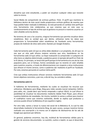 disciplina que está estudiando, y poder así visualizar cualquier video que necesite
sobre la misma.

Social Media de compartición de archivos gráficos: Flickr. El perfil que mantiene la
biblioteca dentro de ésta social media proporciona archivos gráficos de eventos que
haya podido haber realizado la biblioteca. Se está pensando en cambiar éste perfil por
otra herramienta más colaborativa, ya que creemos que en este caso su
condicionamiento al tipo de archivo que se gestiona no procura a nuestros usuarios un
valor añadido como las demás.

No tenemos de cara a los usuarios, ninguna herramienta que permita visualizar datos
estadísticos. Bien es verdad que, por detrás, utilizamos tanto los datos que
proporciona la funcionalidad sobre estadísticas de Facebook como herramientas
propias de medición de sitios web como: Awstats y/o Google Analytics.


Cada herramienta web 2,0 que se utiliza debe obedecer a un propósito, de ahí que no
veo que un sitio web ofrezca mejores servicios que otro, basándonos en las
herramientas web 2.0 que utilice. La mejor evaluación es comprender si cualquiera de
ellas tiene un objetivo determinado, y podemos poner el ejemplo del perfil en Flickr de
la IE Library. En principio, se lanzó éste perfil porque la herramienta era una de las más
populares pero, con el tiempo, hemos constatado que no revierte en valor añadido
para nuestros usuarios, a través de diferenciaciones con respecto a otras instituciones
que ofrecen el mismo servicio, como si podemos dar mediante el perfil en Facebook.
Por esto, estamos pensando en sustituir dicho perfil.

Creo que ambas instituciones ofrecen servicios mediante herramientas web 2.0 que
tienen objetivos concretos, y por eso, a día de hoy, las considero válidas.

Herramientas web 2.0.

Si hablamos de herramientas, mediante las cuales se visualizan los recursos que
utilicemos: Wordpress para Blogs, Ning para redes sociales (social networks), Editthis
para wikis, etc., puedo decir que hemos empezado a aplicar ISSUU, la cual ofrece la
posibilidad de visualizar los documentos mediante Adobe Flash Player, para ofrecer
nuestros boletines de novedades. Así mismo, también la vamos a utilizar para mostrar
el cuadríptico nuevo que estamos realizando, donde se explica qué productos y
servicios puede ofrecer la Biblioteca IE (en español e inglés).

Por otro lado, vamos a lanzar la nueva red social de la Biblioteca IE, la cual ha sido
desarrollada mediante la herramienta Ning, de open access, aunque nosotros hemos
realizado una suscripción a la misma con el objetivo de deshacernos de los ads de
Google que aparecen por defecto.

En general, podemos encontrar, hoy día, multitud de herramientas válidas para la
gestión de servicios documentales. La cuestión, vuelvo a repetir, es que el desarrollo,
 
