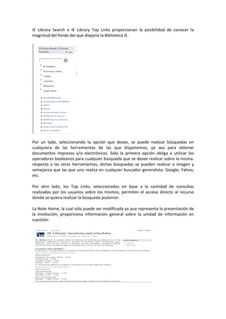 IE Library Search e IE Library Top Links proporcionan la posibilidad de conocer la
magnitud del fondo del que dispone la Biblioteca IE.




Por un lado, seleccionando la opción que desee, se puede realizar búsquedas en
cualquiera de las herramientas de las que disponemos, ya sea para obtener
documentos impresos y/o electrónicos. Sólo la primera opción obliga a utilizar los
operadores booleanos para cualquier búsqueda que se desee realizar sobre la misma.
respecto a las otras herramientas, dichas búsquedas se pueden realizar a imagen y
semejanza que las que uno realiza en cualquier buscador generalista: Google, Yahoo,
etc.

Por otro lado, los Top Links, seleccionados en base a la cantidad de consultas
realizadas por los usuarios sobre los mismos, permiten el acceso directo al recurso
donde se quiera realizar la búsqueda posterior.

La Note Home, la cual sólo puede ser modificada ya que representa la presentación de
la institución, proporciona información general sobre la unidad de información en
cuestión:
 