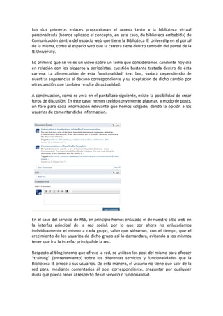Los dos primeros enlaces proporcionan el acceso tanto a la biblioteca virtual
personalizada (hemos aplicado el concepto, en este caso, de biblioteca embebida) de
Comunicación dentro del espacio web que tiene la Biblioteca IE University en el portal
de la misma, como al espacio web que la carrera tiene dentro también del portal de la
IE University.

Lo primero que se ve es un video sobre un tema que consideramos candente hoy día
en relación con los blogeros y periodistas, cuestión bastante tratada dentro de ésta
carrera. La alimentación de ésta funcionalidad: text box, variará dependiendo de
nuestras sugerencias al decano correspondiente y su aceptación de dicho cambio por
otra cuestión que también resulte de actualidad.

A continuación, como se verá en el pantallazo siguiente, existe la posibilidad de crear
foros de discusión. En éste caso, hemos creído conveniente plasmar, a modo de posts,
un foro para cada información relevante que hemos colgado, dando la opción a los
usuarios de comentar dicha información.




En el caso del servicio de RSS, en principio hemos enlazado el de nuestro sitio web en
la interfaz principal de la red social, por lo que por ahora no enlazaríamos
individualmente el mismo a cada grupo, salvo que viéramos, con el tiempo, que el
crecimiento de los usuarios de dicho grupo así lo demandara, evitando a los mismos
tener que ir a la interfaz principal de la red.

Respecto al blog interno que ofrece la red, se utilizan los post del mismo para ofrecer
“training” (entrenamiento) sobre los diferentes servicios y funcionalidades que la
Biblioteca IE ofrece a sus usuarios. De esta manera, el usuario no tiene que salir de la
red para, mediante comentarios al post correspondiente, preguntar por cualquier
duda que pueda tener al respecto de un servicio o funcionalidad.
 