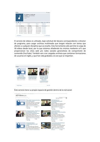 El servicio de vídeos es utilizado, bajo solicitud del decano correspondiente o director
de programa, para cargar archivos multimedia que tengan relación con temas que
afecten a cualquier disciplina que se enseña. Ésta herramienta sólo permite la carga de
30 vídeos desde local, por lo que estamos añadiendo los mismos mediante url’s que
proporcionan los sitios web y/o redes sociales generalistas de compartición de
contenido (YouTube). También van a ser cargados archivos que contienen formaciones
de usuarios en inglés, y que han sido grabadas a la vez que se impartían.




Éste servicio tiene su propio espacio de gestión dentro de la red social:
 