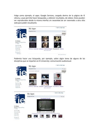 Valga como ejemplo, el apps: Google Services, cargado dentro de la página de IE
Library, y que permite hacer búsquedas, y obtener resultados, de videos. Estos pueden
ser reproducidos desde la misma interfaz sin necesidad de ser reenviado a otro sitio
web para poder visualizarlo.




Podemos hacer una búsqueda, por ejemplo, sobre algún tema de alguna de las
disciplinas que se imparten en IE University: comunicación audiovisual.
 