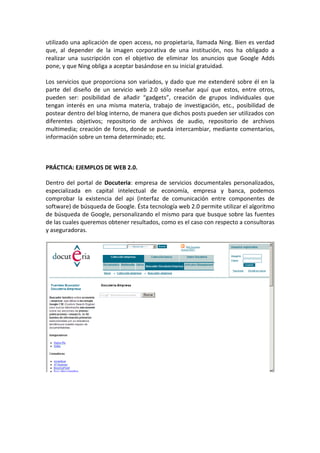 utilizado una aplicación de open access, no propietaria, llamada Ning. Bien es verdad
que, al depender de la imagen corporativa de una institución, nos ha obligado a
realizar una suscripción con el objetivo de eliminar los anuncios que Google Adds
pone, y que Ning obliga a aceptar basándose en su inicial gratuidad.

Los servicios que proporciona son variados, y dado que me extenderé sobre él en la
parte del diseño de un servicio web 2.0 sólo reseñar aquí que estos, entre otros,
pueden ser: posibilidad de añadir “gadgets”, creación de grupos individuales que
tengan interés en una misma materia, trabajo de investigación, etc., posibilidad de
postear dentro del blog interno, de manera que dichos posts pueden ser utilizados con
diferentes objetivos; repositorio de archivos de audio, repositorio de archivos
multimedia; creación de foros, donde se pueda intercambiar, mediante comentarios,
información sobre un tema determinado; etc.



PRÁCTICA: EJEMPLOS DE WEB 2.0.

Dentro del portal de Docuteria: empresa de servicios documentales personalizados,
especializada en capital intelectual de economía, empresa y banca, podemos
comprobar la existencia del api (interfaz de comunicación entre componentes de
software) de búsqueda de Google. Ésta tecnología web 2.0 permite utilizar el algoritmo
de búsqueda de Google, personalizando el mismo para que busque sobre las fuentes
de las cuales queremos obtener resultados, como es el caso con respecto a consultoras
y aseguradoras.
 
