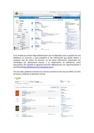 Si es verdad que existen blogs bibliotecarios que no dependen para su gestión de una
biblioteca en concreto, y cuyo propósito es dar información que puede afectar a
cualquier tipo de centro de recursos, ya sea dicha información relacionada con
tecnologías y/o aplicaciones nuevas, y su implantación en bibliotecas, como
documental. Por ejemplo la siguiente dirección: Bibliotecarios 2.0: experimentación y
aprendizaje(http://bibliotecarios2-0.blogspot.com/ )

Por otro lado, podemos encontrar los mismos servicios en otro recurso OPAC 2.0, libre
de acceso, mediante la aplicación VuFind.
 