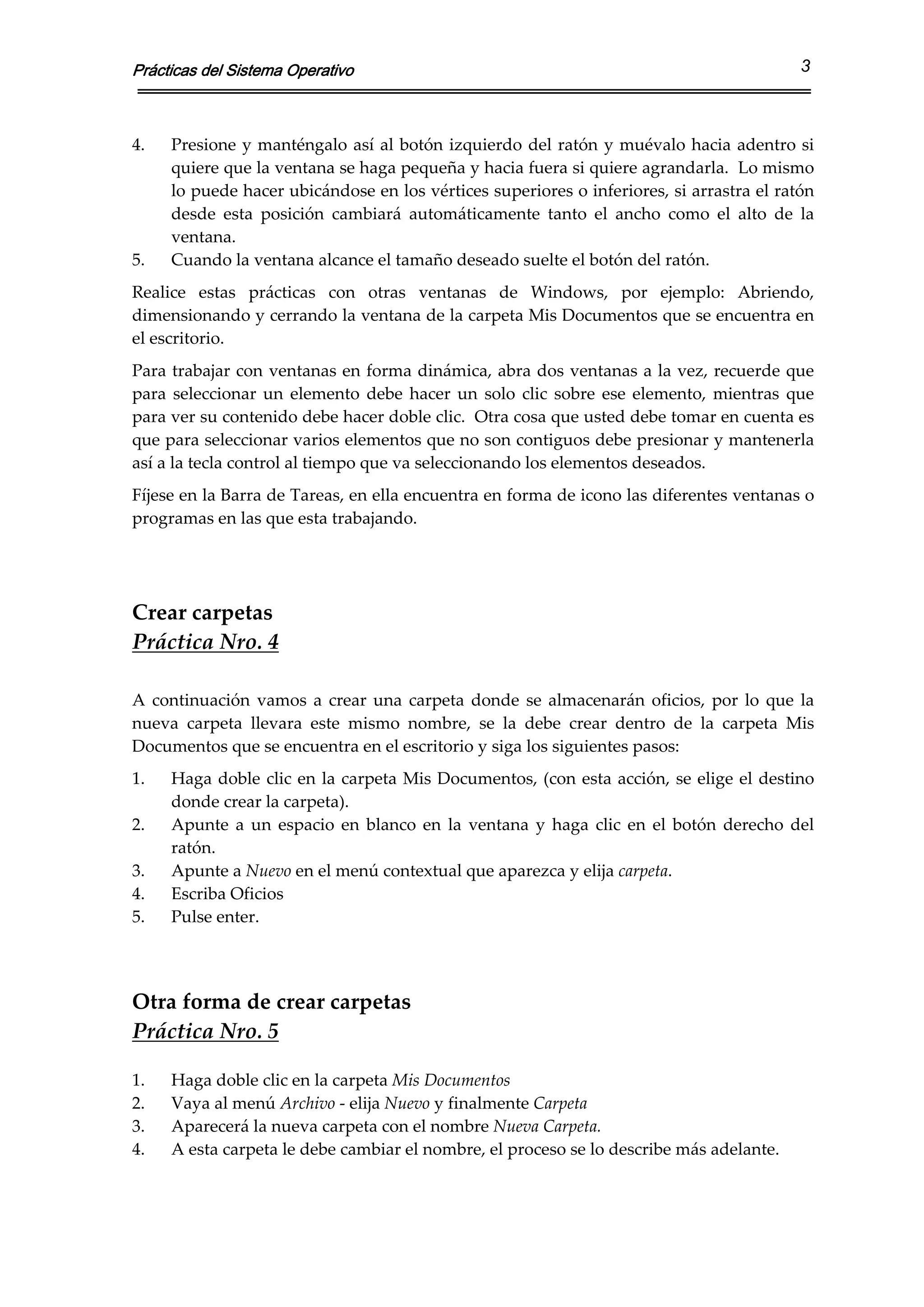 Prácticas del Sistema Operativo                                                                     3



4.   Presione  y manténgalo  así  al  botón  izquierdo  del  ratón  y muévalo  hacia  adentro si 
     quiere que la ventana se haga pequeña y hacia fuera si quiere agrandarla.  Lo mismo 
     lo puede hacer ubicándose en los vértices superiores o inferiores, si arrastra el ratón 
     desde  esta  posición  cambiará  automáticamente  tanto  el  ancho  como  el  alto  de  la 
     ventana. 
5.   Cuando la ventana alcance el tamaño deseado suelte el botón del ratón. 
Realice  estas  prácticas  con  otras  ventanas  de  Windows,  por  ejemplo:  Abriendo, 
dimensionando y cerrando la ventana de la carpeta Mis Documentos que se encuentra en 
el escritorio. 
Para trabajar con ventanas en forma dinámica, abra dos ventanas a la vez, recuerde que 
para  seleccionar  un  elemento  debe  hacer  un  solo  clic  sobre  ese  elemento,  mientras  que 
para ver su contenido debe hacer doble clic.  Otra cosa que usted debe tomar en cuenta es 
que para seleccionar varios elementos que no son contiguos debe presionar y mantenerla 
así a la tecla control al tiempo que va seleccionando los elementos deseados. 
Fíjese en la Barra de Tareas, en ella encuentra en forma de icono las diferentes ventanas o 
programas en las que esta trabajando. 

 
 
Crear carpetas 
Práctica Nro. 4 
 
A  continuación  vamos  a  crear  una  carpeta  donde  se  almacenarán  oficios,  por  lo  que  la 
nueva  carpeta  llevara  este  mismo  nombre,  se  la  debe  crear  dentro  de  la  carpeta  Mis 
Documentos que se encuentra en el escritorio y siga los siguientes pasos: 
1.   Haga  doble  clic  en  la  carpeta  Mis  Documentos,  (con  esta  acción,  se  elige  el  destino 
     donde crear la carpeta). 
2.   Apunte  a  un  espacio  en  blanco  en  la  ventana  y  haga  clic  en  el  botón  derecho  del 
     ratón. 
3.   Apunte a Nuevo en el menú contextual que aparezca y elija carpeta. 
4.   Escriba Oficios 
5.   Pulse enter. 
 
 
Otra forma de crear carpetas 
Práctica Nro. 5 
 
1.   Haga doble clic en la carpeta Mis Documentos 
2.   Vaya al menú Archivo ‐ elija Nuevo y finalmente Carpeta 
3.   Aparecerá la nueva carpeta con el nombre Nueva Carpeta. 
4.   A esta carpeta le debe cambiar el nombre, el proceso se lo describe más adelante. 
 