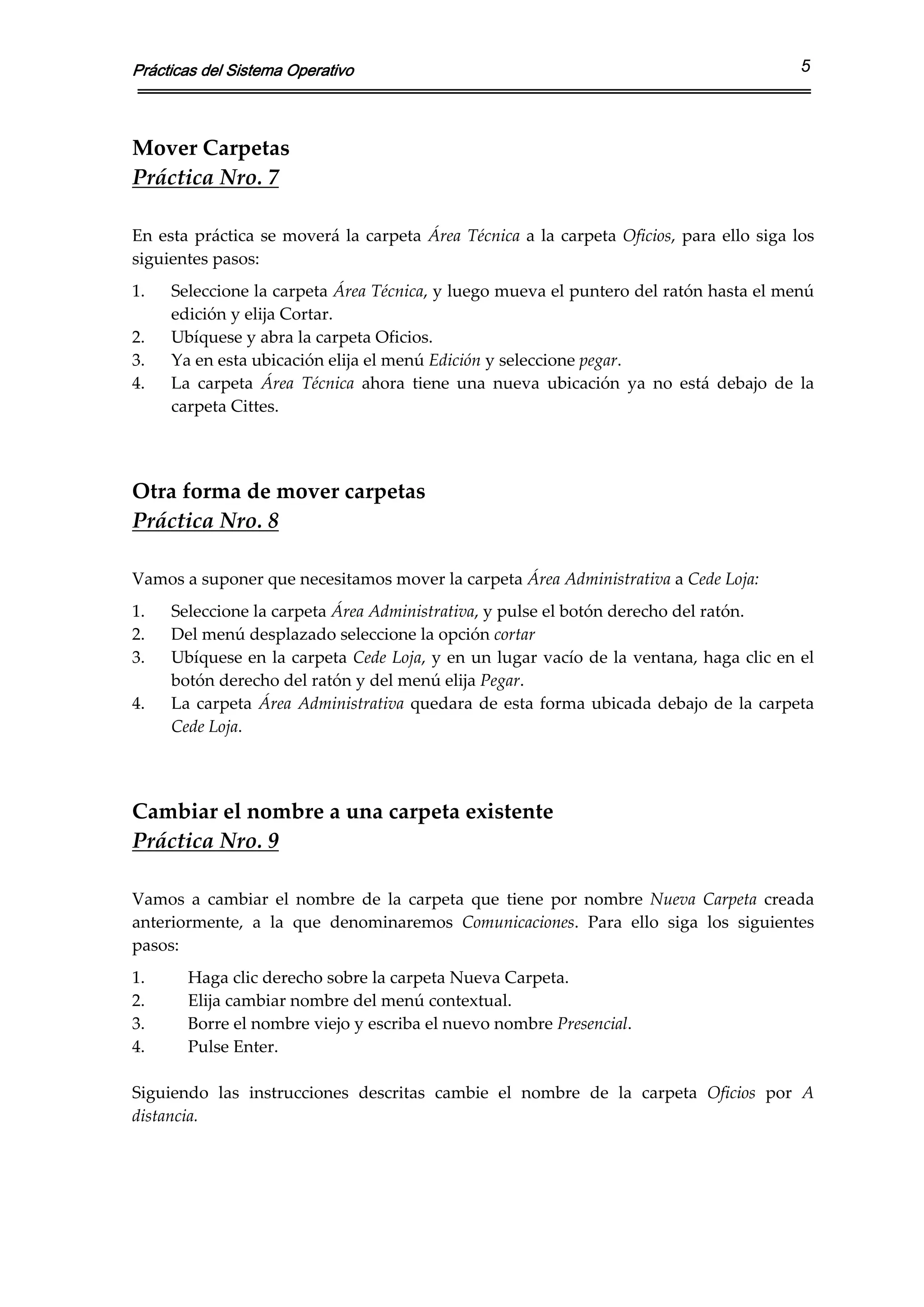 Prácticas del Sistema Operativo                                                                          5



Mover Carpetas 
Práctica Nro. 7 
 
En  esta  práctica  se  moverá  la  carpeta  Área  Técnica  a  la  carpeta  Oficios,  para  ello  siga  los 
siguientes pasos:  
1.    Seleccione la carpeta Área Técnica, y luego mueva el puntero del ratón hasta el menú 
      edición y elija Cortar. 
2.    Ubíquese y abra la carpeta Oficios. 
3.    Ya en esta ubicación elija el menú Edición y seleccione pegar. 
4.    La  carpeta  Área  Técnica  ahora  tiene  una  nueva  ubicación  ya  no  está  debajo  de  la 
      carpeta Cittes. 
 
 
Otra forma de mover carpetas 
Práctica Nro. 8 
 
Vamos a suponer que necesitamos mover la carpeta Área Administrativa a Cede Loja: 
1.    Seleccione la carpeta Área Administrativa, y pulse el botón derecho del ratón. 
2.    Del menú desplazado seleccione la opción cortar  
3.    Ubíquese en la carpeta Cede Loja, y en un lugar vacío de la ventana, haga clic en el 
      botón derecho del ratón y del menú elija Pegar. 
4.    La  carpeta  Área  Administrativa  quedara  de  esta  forma  ubicada  debajo  de  la  carpeta 
      Cede Loja. 
 
 
Cambiar el nombre a una carpeta existente 
Práctica Nro. 9 
 
Vamos  a  cambiar  el  nombre  de  la  carpeta  que  tiene  por  nombre  Nueva  Carpeta  creada 
anteriormente,  a  la  que  denominaremos  Comunicaciones.  Para  ello  siga  los  siguientes 
pasos: 
1.      Haga clic derecho sobre la carpeta Nueva Carpeta. 
2.      Elija cambiar nombre del menú contextual. 
3.      Borre el nombre viejo y escriba el nuevo nombre Presencial. 
4.      Pulse Enter. 
 
Siguiendo  las  instrucciones  descritas  cambie  el  nombre  de  la  carpeta  Oficios  por  A 
distancia.   
 
 
 