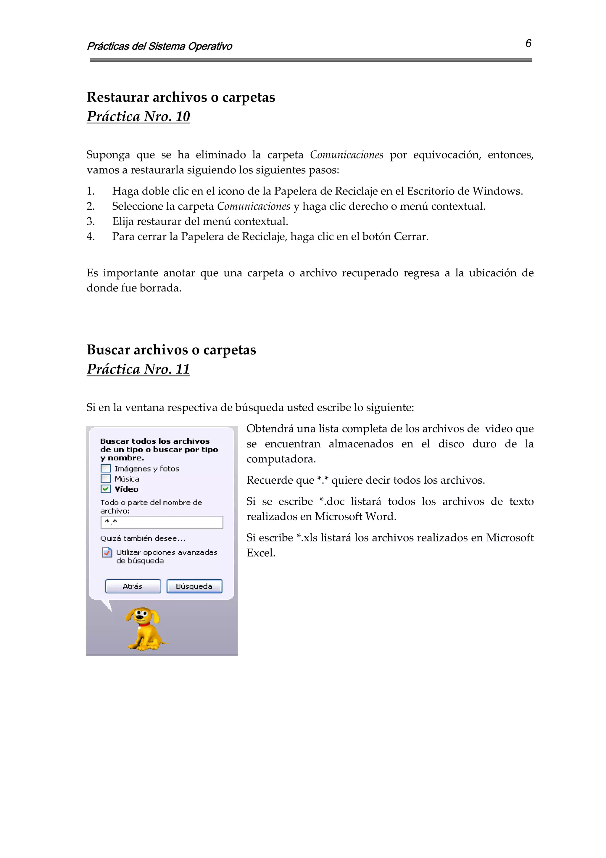 Prácticas del Sistema Operativo                                                                 6



Restaurar archivos o carpetas 
Práctica Nro. 10 
 
Suponga  que  se  ha  eliminado  la  carpeta  Comunicaciones  por  equivocación,  entonces, 
vamos a restaurarla siguiendo los siguientes pasos: 
1.   Haga doble clic en el icono de la Papelera de Reciclaje en el Escritorio de Windows. 
2.   Seleccione la carpeta Comunicaciones y haga clic derecho o menú contextual. 
3.   Elija restaurar del menú contextual. 
4.   Para cerrar la Papelera de Reciclaje, haga clic en el botón Cerrar. 
 
Es  importante  anotar  que  una  carpeta  o  archivo  recuperado  regresa  a  la  ubicación  de 
donde fue borrada.  

 
 
Buscar archivos o carpetas 
Práctica Nro. 11 
 
Si en la ventana respectiva de búsqueda usted escribe lo siguiente: 
                                  Obtendrá una lista completa de los archivos de  video que 
                                  se  encuentran  almacenados  en  el  disco  duro  de  la 
                                  computadora.   
                                  Recuerde que *.* quiere decir todos los archivos. 
                                  Si  se  escribe  *.doc  listará  todos  los  archivos  de  texto 
                                  realizados en Microsoft Word. 
                                  Si escribe *.xls listará los archivos realizados en Microsoft 
                                  Excel.  
                                   
                                   
                                   
                                   
                                   
 

 
 
 
 
 