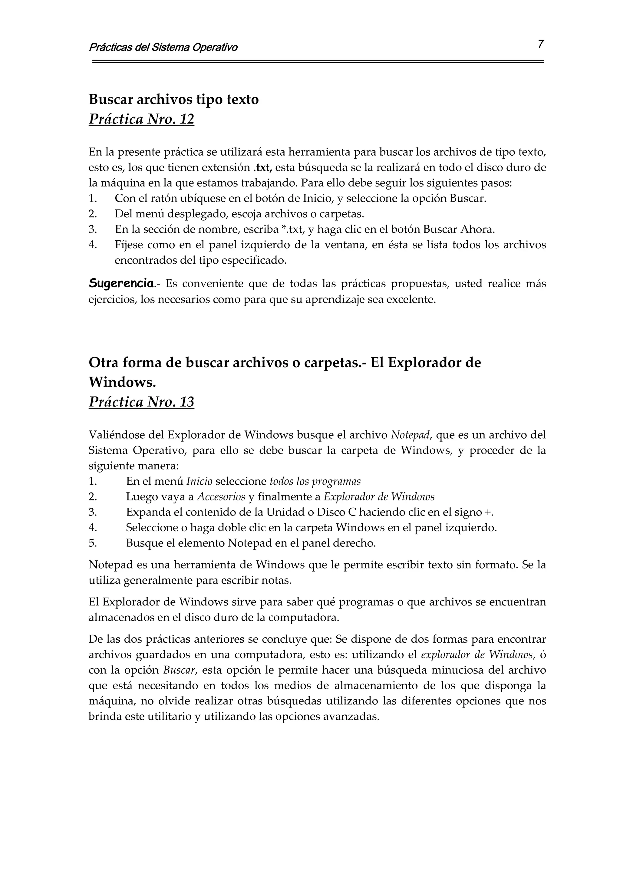 Prácticas del Sistema Operativo                                                                        7



Buscar archivos tipo texto  
Práctica Nro. 12 
 
En la presente práctica se utilizará esta herramienta para buscar los archivos de tipo texto, 
esto es, los que tienen extensión .txt, esta búsqueda se la realizará en todo el disco duro de 
la máquina en la que estamos trabajando. Para ello debe seguir los siguientes pasos: 
1.    Con el ratón ubíquese en el botón de Inicio, y seleccione la opción Buscar. 
2.    Del menú desplegado, escoja archivos o carpetas. 
3.    En la sección de nombre, escriba *.txt, y haga clic en el botón Buscar Ahora. 
4.    Fíjese  como  en  el  panel  izquierdo  de  la  ventana,  en  ésta  se  lista  todos  los  archivos 
      encontrados del tipo especificado. 

Sugerencia.‐  Es  conveniente  que  de  todas  las  prácticas  propuestas,  usted  realice  más 
ejercicios, los necesarios como para que su aprendizaje sea excelente. 

 
 
Otra forma de buscar archivos o carpetas.‐ El Explorador de 
Windows. 
Práctica Nro. 13 
 
Valiéndose del Explorador de Windows busque el archivo Notepad, que es un archivo del 
Sistema  Operativo,  para  ello  se  debe  buscar  la  carpeta  de  Windows,  y  proceder  de  la 
siguiente manera: 
1.     En el menú Inicio seleccione todos los programas 
2.     Luego vaya a Accesorios y finalmente a Explorador de Windows 
3.     Expanda el contenido de la Unidad o Disco C haciendo clic en el signo +. 
4.     Seleccione o haga doble clic en la carpeta Windows en el panel izquierdo. 
5.     Busque el elemento Notepad en el panel derecho. 
Notepad es una herramienta de Windows que le permite escribir texto sin formato. Se la 
utiliza generalmente para escribir notas. 
El Explorador de Windows sirve para saber qué programas o que archivos se encuentran 
almacenados en el disco duro de la computadora. 
De las dos prácticas anteriores se concluye que: Se dispone de dos formas para encontrar 
archivos  guardados  en  una  computadora,  esto  es:  utilizando  el  explorador  de  Windows,  ó 
con  la  opción  Buscar,  esta  opción  le  permite  hacer  una  búsqueda  minuciosa  del  archivo 
que  está  necesitando  en  todos  los  medios  de  almacenamiento  de  los  que  disponga  la 
máquina,  no  olvide  realizar  otras  búsquedas  utilizando  las  diferentes  opciones  que  nos 
brinda este utilitario y utilizando las opciones avanzadas. 
 
 
 
 