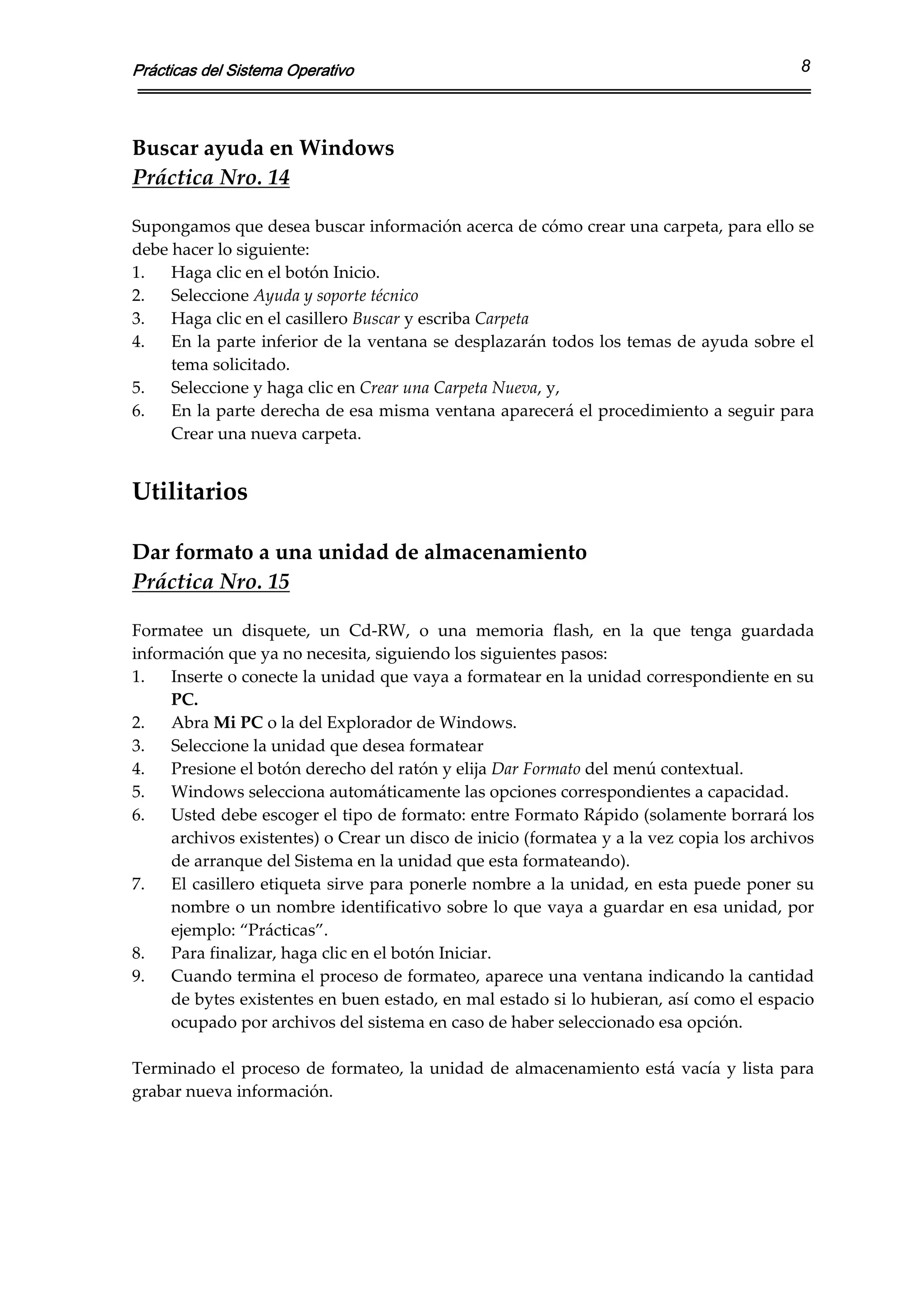 Prácticas del Sistema Operativo                                                                 8



Buscar ayuda en Windows 
Práctica Nro. 14 
 
Supongamos que desea buscar información acerca de cómo crear una carpeta, para ello se 
debe hacer lo siguiente:  
1.   Haga clic en el botón Inicio. 
2.   Seleccione Ayuda y soporte técnico 
3.   Haga clic en el casillero Buscar y escriba Carpeta 
4.   En la parte inferior de la ventana se desplazarán todos los temas de ayuda sobre el 
     tema solicitado.  
5.   Seleccione y haga clic en Crear una Carpeta Nueva, y, 
6.   En la parte derecha de esa misma ventana aparecerá el procedimiento a seguir para 
     Crear una nueva carpeta. 
 
Utilitarios 
 
Dar formato a una unidad de almacenamiento 
Práctica Nro. 15 
 
Formatee  un  disquete,  un  Cd‐RW,  o  una  memoria  flash,  en  la  que  tenga  guardada 
información que ya no necesita, siguiendo los siguientes pasos:  
1.   Inserte o conecte la unidad que vaya a formatear en la unidad correspondiente en su 
     PC. 
2.   Abra Mi PC o la del Explorador de Windows. 
3.   Seleccione la unidad que desea formatear 
4.   Presione el botón derecho del ratón y elija Dar Formato del menú contextual. 
5.   Windows selecciona automáticamente las opciones correspondientes a capacidad. 
6.   Usted debe escoger el tipo de formato: entre Formato Rápido (solamente borrará los 
     archivos existentes) o Crear un disco de inicio (formatea y a la vez copia los archivos 
     de arranque del Sistema en la unidad que esta formateando). 
7.   El casillero etiqueta sirve para ponerle nombre a la unidad, en esta puede poner su 
     nombre o un nombre identificativo sobre lo que vaya a guardar en esa unidad, por 
     ejemplo: “Prácticas”. 
8.   Para finalizar, haga clic en el botón Iniciar. 
9.   Cuando termina el proceso de formateo, aparece una ventana indicando la cantidad 
     de bytes existentes en buen estado, en mal estado si lo hubieran, así como el espacio 
     ocupado por archivos del sistema en caso de haber seleccionado esa opción. 
 
Terminado  el  proceso  de  formateo,  la  unidad  de  almacenamiento  está  vacía  y  lista  para 
grabar nueva información. 
 
 
 
 