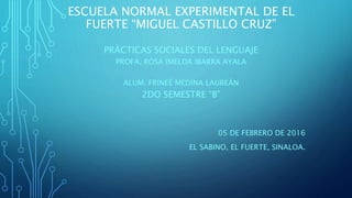 ESCUELA NORMAL EXPERIMENTAL DE EL
FUERTE “MIGUEL CASTILLO CRUZ”
PRÁCTICAS SOCIALES DEL LENGUAJE
PROFA. ROSA IMELDA IBARRA AYALA
ALUM. FRINEÉ MEDINA LAUREÁN
2DO SEMESTRE “B”
05 DE FEBRERO DE 2016
EL SABINO, EL FUERTE, SINALOA.
 