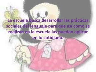 La escuela busca desarrollar las prácticas
sociales del lenguaje para que así como se
realizan en la escuela las puedan aplicar
en lo cotidiano.
 