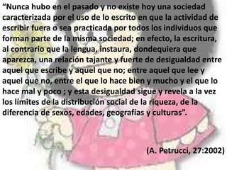 “Nunca hubo en el pasado y no existe hoy una sociedad
caracterizada por el uso de lo escrito en que la actividad de
escribir fuera o sea practicada por todos los individuos que
forman parte de la misma sociedad; en efecto, la escritura,
al contrario que la lengua, instaura, dondequiera que
aparezca, una relación tajante y fuerte de desigualdad entre
aquel que escribe y aquel que no; entre aquel que lee y
aquel que no, entre el que lo hace bien y mucho y el que lo
hace mal y poco ; y esta desigualdad sigue y revela a la vez
los límites de la distribución social de la riqueza, de la
diferencia de sexos, edades, geografías y culturas”.
(A. Petrucci, 27:2002)
 
