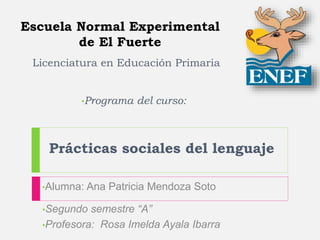 Escuela Normal Experimental
de El Fuerte
•Programa del curso:
Prácticas sociales del lenguaje
•Alumna: Ana Patricia Mendoza Soto
•Segundo semestre “A”
•Profesora: Rosa Imelda Ayala Ibarra
Licenciatura en Educación Primaria
 