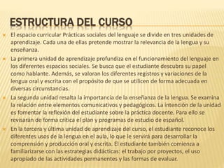 ESTRUCTURA DEL CURSO
 El espacio curricular Prácticas sociales del lenguaje se divide en tres unidades de
aprendizaje. Cada una de ellas pretende mostrar la relevancia de la lengua y su
enseñanza.
 La primera unidad de aprendizaje profundiza en el funcionamiento del lenguaje en
los diferentes espacios sociales. Se busca que el estudiante descubra su papel
como hablante. Además, se valoran los diferentes registros y variaciones de la
lengua oral y escrita con el propósito de que se utilicen de forma adecuada en
diversas circunstancias.
 La segunda unidad resalta la importancia de la enseñanza de la lengua. Se examina
la relación entre elementos comunicativos y pedagógicos. La intención de la unidad
es fomentar la reflexión del estudiante sobre la práctica docente. Para ello se
revisarán de forma crítica el plan y programas de estudio de español.
 En la tercera y última unidad de aprendizaje del curso, el estudiante reconoce los
diferentes usos de la lengua en el aula, lo que le servirá para desarrollar la
comprensión y producción oral y escrita. El estudiante también comienza a
familiarizarse con las estrategias didácticas: el trabajo por proyectos, el uso
apropiado de las actividades permanentes y las formas de evaluar.
 