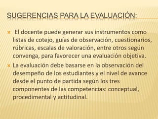 SUGERENCIAS PARA LA EVALUACIÓN:
 El docente puede generar sus instrumentos como
listas de cotejo, guías de observación, cuestionarios,
rúbricas, escalas de valoración, entre otros según
convenga, para favorecer una evaluación objetiva.
 La evaluación debe basarse en la observación del
desempeño de los estudiantes y el nivel de avance
desde el punto de partida según los tres
componentes de las competencias: conceptual,
procedimental y actitudinal.
 