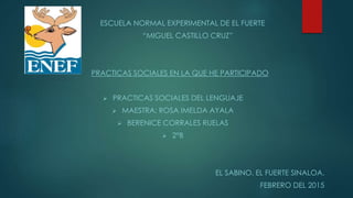 ESCUELA NORMAL EXPERIMENTAL DE EL FUERTE
“MIGUEL CASTILLO CRUZ”
PRACTICAS SOCIALES EN LA QUE HE PARTICIPADO
 PRACTICAS SOCIALES DEL LENGUAJE
 MAESTRA: ROSA IMELDA AYALA
 BERENICE CORRALES RUELAS
 2°B
EL SABINO, EL FUERTE SINALOA.
FEBRERO DEL 2015
 