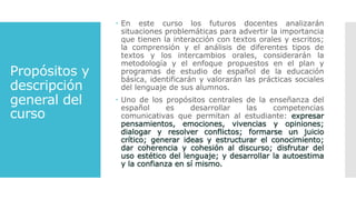 Propósitos y
descripción
general del
curso
 En este curso los futuros docentes analizarán
situaciones problemáticas para advertir la importancia
que tienen la interacción con textos orales y escritos;
la comprensión y el análisis de diferentes tipos de
textos y los intercambios orales, considerarán la
metodología y el enfoque propuestos en el plan y
programas de estudio de español de la educación
básica, identificarán y valorarán las prácticas sociales
del lenguaje de sus alumnos.
 Uno de los propósitos centrales de la enseñanza del
español es desarrollar las competencias
comunicativas que permitan al estudiante:
 