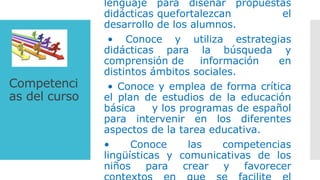 Competenci
as del curso
lenguaje para diseñar propuestas
didácticas quefortalezcan el
desarrollo de los alumnos.
• Conoce y utiliza estrategias
didácticas para la búsqueda y
comprensión de información en
distintos ámbitos sociales.
• Conoce y emplea de forma crítica
el plan de estudios de la educación
básica y los programas de español
para intervenir en los diferentes
aspectos de la tarea educativa.
• Conoce las competencias
lingüísticas y comunicativas de los
niños para crear y favorecer
 