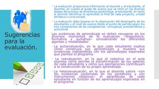 Sugerencias
para la
evaluación.
 La evaluación proporciona información al docente y al estudiante; al
docente, en cuanto al grado de avance que se tiene en las diversas
etapas del proceso de enseñanza-aprendizaje; al estudiante, en tanto
le permite identificar lo aprendido al final de cada proyecto, unidad
temática o curso escolar.
 La evaluación debe basarse en la observación del desempeño de los
estudiantes y el nivel de avance desde el punto de partida según los
tres componentes de las competencias: conceptual, procedimental y
actitudinal.
Las evidencias de aprendizaje se deben recuperar en los
diversos momentos de la evaluación –diagnóstica,
formativa y sumativa– considerando los diferentes
agentes y modalidades:
 La autoevaluación, en la que cada estudiante explica
cómo construyó sus aprendizajes y muestra sus
evidencias cotejándolas con los aprendizajes esperados
que plantea el programa.
 La coevaluación, en la que el colectivo en el aula
expresa cómo percibe la transformación de los saberes
de cada estudiante y cómo sus aportaciones contribuyen
a la construcción de su propio aprendizaje.
 La heteroevaluación, en la que el docente valora –con
las evidencias contenidas en los portafolios y con
instrumentos objetivos– el aprendizaje de cada
estudiante en función de los aprendizajes esperados en
el programa.
 