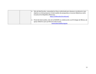 13
 Sitio de Red Escolar, comunidad en línea conformada por alumnos y profesores cuyo
objetivo es el de promover el intercambio de propuestas y recursos didácticos entre
escuelas de la República Mexicana.
http://redescolar.ilce.edu.mx/
 Portal de Intercambio, sitio de la DGESPE en colaboración con El Colegio de México, de
apoyo didáctico para profesores todo el país.
www.intercambio.org.mx
 