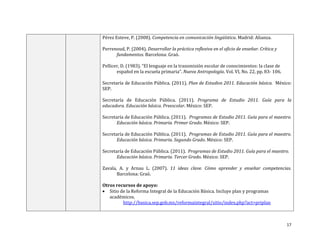 17
Pérez Esteve, P. (2008). Competencia en comunicación lingüística. Madrid: Alianza.
Perrenoud, P. (2004). Desarrollar la práctica reflexiva en el oficio de enseñar. Crítica y
fundamentos. Barcelona: Graó.
Pellicer, D. (1983). “El lenguaje en la transmisión escolar de conocimientos: la clase de
español en la escuela primaria”. Nueva Antropología. Vol. VI, No. 22, pp. 83- 106.
Secretaría de Educación Pública. (2011). Plan de Estudios 2011. Educación básica. México:
SEP.
Secretaría de Educación Pública. (2011). Programa de Estudio 2011. Guía para la
educadora. Educación básica. Preescolar. México: SEP.
Secretaría de Educación Pública. (2011). Programas de Estudio 2011. Guía para el maestro.
Educación básica. Primaria. Primer Grado. México: SEP.
Secretaría de Educación Pública. (2011). Programas de Estudio 2011. Guía para el maestro.
Educación básica. Primaria. Segundo Grado. México: SEP.
Secretaría de Educación Pública. (2011). Programas de Estudio 2011. Guía para el maestro.
Educación básica. Primaria. Tercer Grado. México: SEP.
Zavala, A. y Arnau L. (2007). 11 ideas clave. Cómo aprender y enseñar competencias.
Barcelona: Graó.
Otros recursos de apoyo:
 Sitio de la Reforma Integral de la Educación Básica. Incluye plan y programas
académicos.
http://basica.sep.gob.mx/reformaintegral/sitio/index.php?act=priplan
 