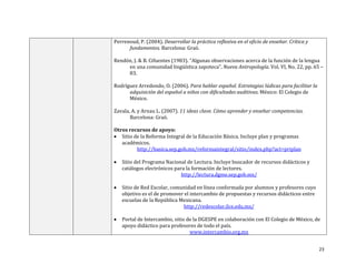 23
Perrenoud, P. (2004). Desarrollar la práctica reflexiva en el oficio de enseñar. Crítica y
fundamentos. Barcelona: Graó.
Rendón, J. & B. Cifuentes (1983). “Algunas observaciones acerca de la función de la lengua
en una comunidad lingüística zapoteca”. Nueva Antropología. Vol. VI, No. 22, pp. 65 –
83.
Rodríguez Arredondo, O. (2006). Para hablar español. Estrategias lúdicas para facilitar la
adquisición del español a niños con dificultades auditivas. México: El Colegio de
México.
Zavala, A. y Arnau L. (2007). 11 ideas clave. Cómo aprender y enseñar competencias.
Barcelona: Graó.
Otros recursos de apoyo:
 Sitio de la Reforma Integral de la Educación Básica. Incluye plan y programas
académicos.
http://basica.sep.gob.mx/reformaintegral/sitio/index.php?act=priplan
 Sitio del Programa Nacional de Lectura. Incluye buscador de recursos didácticos y
catálogos electrónicos para la formación de lectores.
http://lectura.dgme.sep.gob.mx/
 Sitio de Red Escolar, comunidad en línea conformada por alumnos y profesores cuyo
objetivo es el de promover el intercambio de propuestas y recursos didácticos entre
escuelas de la República Mexicana.
http://redescolar.ilce.edu.mx/
 Portal de Intercambio, sitio de la DGESPE en colaboración con El Colegio de México, de
apoyo didáctico para profesores de todo el país.
www.intercambio.org.mx
 