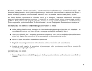 3
El análisis y la reflexión sobre los antecedentes y la evolución de los conceptos básicos que fundamentan el enfoque de la
enseñanza del Español en la escuela primaria, permitirán que el estudiante reflexione sobre la importancia de diseñar y
aplicar estrategias y proyectos didácticos para su enseñanza. Podrá así reconocer alternativas a la práctica docente.
Los futuros docentes considerarán los elementos básicos de la planeación (asignatura, competencias, aprendizajes
esperados, secuencia didáctica, recursos, tiempo y evaluación), así como las técnicas (debate, ensayos, mapas mentales,
portafolio, diario, técnica de la pregunta, proyectos, método de casos y solución de problemas) y las herramientas
(rúbricas, portafolio, guías de observación, escalas estimativas y listas de cotejo) para la evaluación de las competencias.
COMPETENCIAS DEL PERFIL DE EGRESO A LAS QUE CONTRIBUYE EL CURSO:
 Diseña planeaciones didácticas, aplicando sus conocimientos pedagógicos y disciplinares para responder a las
necesidades del contexto en el marco del plan y programas de estudio de la educación básica.
 Aplica críticamente el plan y programas de estudio de la educación básica para alcanzar los propósitos educativos
y contribuir al pleno desenvolvimiento de las capacidades de los alumnos del nivel escolar.
 Usa las TIC como herramienta de enseñanza y aprendizaje.
 Emplea la evaluación para intervenir en los diferentes ámbitos y momentos de la tarea educativa.
 Propicia y regula espacios de aprendizaje incluyentes para todos los alumnos, con el fin de promover la
convivencia, el respeto y la aceptación.
COMPETENCIAS DEL CURSO:
 Reconoce las prácticas sociales del lenguaje para diseñar propuestas didácticas que fortalezcan el desarrollo de los
alumnos.
 