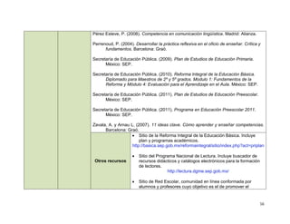 Pérez Esteve, P. (2008). Competencia en comunicación lingüística. Madrid: Alianza.

Perrenoud, P. (2004). Desarrollar la práctica reflexiva en el oficio de enseñar. Crítica y
      fundamentos. Barcelona: Graó.

Secretaría de Educación Pública. (2009). Plan de Estudios de Educación Primaria.
      México: SEP.

Secretaría de Educación Pública. (2010). Reforma Integral de la Educación Básica.
      Diplomado para Maestros de 2º y 5º grados. Modulo 1: Fundamentos de la
      Reforma y Módulo 4: Evaluación para el Aprendizaje en el Aula. México: SEP.

Secretaría de Educación Pública. (2011). Plan de Estudios de Educación Preescolar.
      México: SEP.

Secretaría de Educación Pública. (2011). Programa en Educación Preescolar 2011.
      México: SEP.

Zavala, A. y Arnau L. (2007). 11 ideas clave. Cómo aprender y enseñar competencias.
      Barcelona: Graó.
                     Sitio de la Reforma Integral de la Educación Básica. Incluye
                        plan y programas académicos.
                    http://basica.sep.gob.mx/reformaintegral/sitio/index.php?act=priplan

                        Sitio del Programa Nacional de Lectura. Incluye buscador de
 Otros recursos          recursos didácticos y catálogos electrónicos para la formación
                         de lectores.
                                        http://lectura.dgme.sep.gob.mx/

                        Sitio de Red Escolar, comunidad en línea conformada por
                         alumnos y profesores cuyo objetivo es el de promover el


                                                                                          16
 