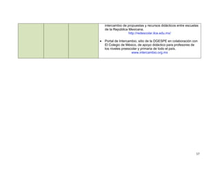 intercambio de propuestas y recursos didácticos entre escuelas
    de la República Mexicana.
                    http://redescolar.ilce.edu.mx/

   Portal de Intercambio, sitio de la DGESPE en colaboración con
    El Colegio de México, de apoyo didáctico para profesores de
    los niveles preescolar y primaria de todo el país.
                      www.intercambio.org.mx




                                                                17
 