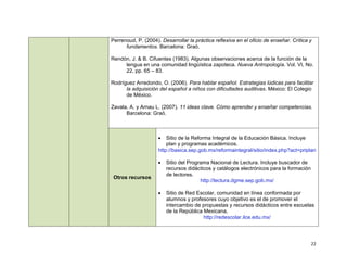Perrenoud, P. (2004). Desarrollar la práctica reflexiva en el oficio de enseñar. Crítica y
      fundamentos. Barcelona: Graó.

Rendón, J. & B. Cifuentes (1983). Algunas observaciones acerca de la función de la
     lengua en una comunidad lingüística zapoteca. Nueva Antropología. Vol. VI, No.
     22, pp. 65 – 83.

Rodríguez Arredondo, O. (2006). Para hablar español. Estrategias lúdicas para facilitar
      la adquisición del español a niños con dificultades auditivas. México: El Colegio
      de México.

Zavala, A. y Arnau L. (2007). 11 ideas clave. Cómo aprender y enseñar competencias.
      Barcelona: Graó.



                        Sitio de la Reforma Integral de la Educación Básica. Incluye
                         plan y programas académicos.
                     http://basica.sep.gob.mx/reformaintegral/sitio/index.php?act=priplan

                        Sitio del Programa Nacional de Lectura. Incluye buscador de
                         recursos didácticos y catálogos electrónicos para la formación
                         de lectores.
 Otros recursos
                                        http://lectura.dgme.sep.gob.mx/

                        Sitio de Red Escolar, comunidad en línea conformada por
                         alumnos y profesores cuyo objetivo es el de promover el
                         intercambio de propuestas y recursos didácticos entre escuelas
                         de la República Mexicana.
                                         http://redescolar.ilce.edu.mx/




                                                                                          22
 