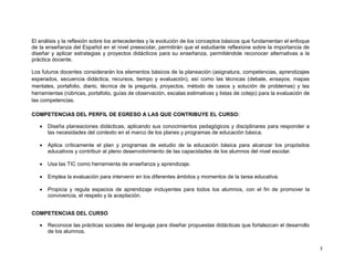 El análisis y la reflexión sobre los antecedentes y la evolución de los conceptos básicos que fundamentan el enfoque
de la enseñanza del Español en el nivel preescolar, permitirán que el estudiante reflexione sobre la importancia de
diseñar y aplicar estrategias y proyectos didácticos para su enseñanza, permitiéndole reconocer alternativas a la
práctica docente.

Los futuros docentes considerarán los elementos básicos de la planeación (asignatura, competencias, aprendizajes
esperados, secuencia didáctica, recursos, tiempo y evaluación), así como las técnicas (debate, ensayos, mapas
mentales, portafolio, diario, técnica de la pregunta, proyectos, método de casos y solución de problemas) y las
herramientas (rúbricas, portafolio, guías de observación, escalas estimativas y listas de cotejo) para la evaluación de
las competencias.

COMPETENCIAS DEL PERFIL DE EGRESO A LAS QUE CONTRIBUYE EL CURSO:

      Diseña planeaciones didácticas, aplicando sus conocimientos pedagógicos y disciplinares para responder a
       las necesidades del contexto en el marco de los planes y programas de educación básica.

      Aplica críticamente el plan y programas de estudio de la educación básica para alcanzar los propósitos
       educativos y contribuir al pleno desenvolvimiento de las capacidades de los alumnos del nivel escolar.

      Usa las TIC como herramienta de enseñanza y aprendizaje.

      Emplea la evaluación para intervenir en los diferentes ámbitos y momentos de la tarea educativa.

      Propicia y regula espacios de aprendizaje incluyentes para todos los alumnos, con el fin de promover la
       convivencia, el respeto y la aceptación.


COMPETENCIAS DEL CURSO

      Reconoce las prácticas sociales del lenguaje para diseñar propuestas didácticas que fortalezcan el desarrollo
       de los alumnos.


                                                                                                                          3
 