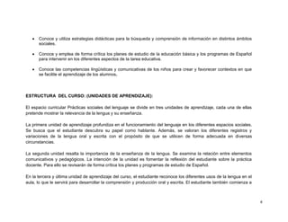    Conoce y utiliza estrategias didácticas para la búsqueda y comprensión de información en distintos ámbitos
       sociales.

      Conoce y emplea de forma crítica los planes de estudio de la educación básica y los programas de Español
       para intervenir en los diferentes aspectos de la tarea educativa.

      Conoce las competencias lingüísticas y comunicativas de los niños para crear y favorecer contextos en que
       se facilite el aprendizaje de los alumnos.



ESTRUCTURA DEL CURSO: (UNIDADES DE APRENDIZAJE):

El espacio curricular Prácticas sociales del lenguaje se divide en tres unidades de aprendizaje, cada una de ellas
pretende mostrar la relevancia de la lengua y su enseñanza.

La primera unidad de aprendizaje profundiza en el funcionamiento del lenguaje en los diferentes espacios sociales.
Se busca que el estudiante descubra su papel como hablante. Además, se valoran los diferentes registros y
variaciones de la lengua oral y escrita con el propósito de que se utilicen de forma adecuada en diversas
circunstancias.

La segunda unidad resalta la importancia de la enseñanza de la lengua. Se examina la relación entre elementos
comunicativos y pedagógicos. La intención de la unidad es fomentar la reflexión del estudiante sobre la práctica
docente. Para ello se revisarán de forma crítica los planes y programas de estudio de Español.

En la tercera y última unidad de aprendizaje del curso, el estudiante reconoce los diferentes usos de la lengua en el
aula, lo que le servirá para desarrollar la comprensión y producción oral y escrita. El estudiante también comienza a



                                                                                                                        4
 