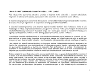 ORIENTACIONES GENERALES PARA EL DESARROLLO DEL CURSO:

Para estructurar las experiencias educativas y realizar el desarrollo de los contenidos se considera adecuada la
integración de la teoría con la práctica, expresada en ciclos recurrentes de pensamiento-acción-reflexión.

El docente debe propiciar un acercamiento del estudiante con la realidad mediante la presentación de los materiales
de apoyo curricular y la organización de las prácticas del lenguaje en diferentes ámbitos.

El curso tiene carácter presencial y se desarrolla bajo la modalidad de taller. Debe realizarse a través de una
metodología de trabajo por proyectos didácticos que sugieran las acciones, medios y recursos para desarrollar en el
estudiante habilidades y destrezas en el uso de la lengua oral y escrita; para preparar su inserción en el aula y para
lograr que participe en las prácticas sociales del lenguaje con juicio crítico, analítico y reflexivo.

Es importante considerar las ideas previas de los alumnos como referentes para el desarrollo de los temas. Por eso,
antes de iniciar el estudio de los contenidos, es conveniente elaborar una reflexión personal sobre el sentido que
tiene para el futuro docente la labor educativa y el enfoque de las prácticas sociales sobre la enseñanza del español.

Debe hacerse una revisión analítica del plan y los programas del nivel correspondiente respecto a la asignatura de
Español. Se trata de tomar como punto de partida los referentes curriculares vigentes y aprovechar los materiales
con que cuentan los docentes y alumnos de preescolar. Para profundizar en el análisis y la exploración de
escenarios de innovación curricular se emplearán nuevos textos, diferentes a los que se usan. Se sugieren algunas
preguntas que propongan problemas y líneas de análisis que permitan abordar cada una de las lecturas.

Se debe propiciar el aprendizaje colaborativo. La organización de la clase en grupos de trabajo sólo tiene sentido si
se apoya en el esfuerzo individual, posibilita la interacción de los participantes aprovechando su diversidad, sus
estilos para aprender, sus distintos conocimientos y sus habilidades previas. Se deben tener metas comunes e
igualdad de oportunidades. Las metas grupales son estímulos dentro del aprendizaje cooperativo, pues facilitan
crear un espíritu de equipo y alientan a los estudiantes a ayudarse entre sí. La responsabilidad individual requiere
que cada miembro del grupo muestre, en colaboración con los demás, sus capacidades y habilidades en relación
con los conceptos que se enseñan. La igualdad de oportunidades para el logro del éxito significa que todos los


                                                                                                                         6
 