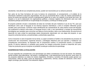 estudiantes, más allá de sus competencias previas, pueden ser reconocidos por su esfuerzo personal.

Son parte de los fines formativos del curso la lectura de comprensión, el procesamiento y el análisis de la
información mediante la discusión argumentada. Por eso es conveniente llevar a cabo de manera permanente la
lectura de textos que permitan conocer el planteamiento global de un autor con respecto a los temas del curso. Se
requiere a la vez la elaboración de organizadores gráficos y diversos registros de información para que cada
estudiante participe activamente en el aprendizaje de conceptos y contribuya al trabajo grupal.

El proyecto pretende vincular a estudiantes de todas las normales del país mediante el uso de las TIC, para que
identifiquen cómo usan el lenguaje en los diversos espacios cibernéticos y cómo lo emplean diferentes grupos
sociales para comunicarse. Conforme vayan identificando las características de cada práctica social del lenguaje,
irán analizando la relación entre éstas y el lenguaje formal o culto, e irán aprendiendo a manejar las herramientas
tecnológicas que necesiten para comunicar sus ideas en forma sencilla y clara a sus interlocutores. De esta forma el
desarrollo de cada unidad de aprendizaje estará directamente relacionado con una etapa del proyecto, lo que
requerirá contenidos teóricos, procedimentales y actitudinales específicos.

Como el docente no será el expositor de los temas, su papel consistirá en facilitar a los estudiantes los procesos de
construcción del conocimiento, sugiriendo lecturas y estrategias didácticas para que ejerciten y fortalezcan sus
competencias comunicativas –la expresión oral, la comprensión auditiva, la comprensión lectora y la expresión
escrita. El alumno elaborará un portafolio para guardar los trabajos producidos durante el desarrollo del curso.
Todos los productos que se incorporan al portafolio constituyen evidencias de aprendizaje.

SUGERENCIAS PARA LA EVALUACIÓN:

El curso especifica las competencias y los aprendizajes que deben considerarse a la hora de evaluar. No obstante,
admite también otras alternativas –las tareas o investigaciones, o las exposiciones de los alumnos, entre otras. En
los proyectos didácticos se evalúa de manera diagnóstica, formativa y sumativa. El docente puede generar sus
instrumentos –listas de cotejo, guías de observación, cuestionarios, rúbricas, escalas de valoración, entre otros–
según convenga, para favorecer una evaluación objetiva.


                                                                                                                        7
 