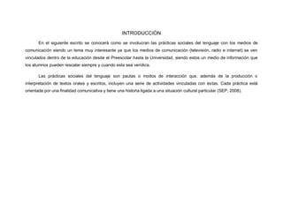 INTRODUCCIÓN
En el siguiente escrito se conocerá como se involucran las prácticas sociales del lenguaje con los medios de
comunicación siendo un tema muy interesante ya que los medios de comunicación (televisión, radio e internet) se ven
vinculados dentro de la educación desde el Preescolar hasta la Universidad, siendo estos un medio de información que
los alumnos pueden rescatar siempre y cuando esta sea verídica.
Las prácticas sociales del lenguaje son pautas o modos de interacción que, además de la producción o
interpretación de textos orales y escritos, incluyen una serie de actividades vinculadas con éstas. Cada práctica está
orientada por una finalidad comunicativa y tiene una historia ligada a una situación cultural particular (SEP, 2008).
 