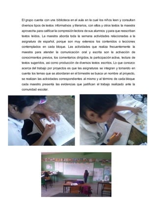 El grupo cuenta con una biblioteca en el aula en la cual los niños leen y consultan
diversos tipos de textos informativos y literarios, con ellos y otros textos la maestra
aprovecha para calificar la compresión lectora de sus alumnos y para que reescriban
textos leídos. La maestra aborda toda la semana actividades relacionadas a la
asignatura de español, porque son muy extensos los contenidos o lecciones
contemplados en cada bloque. Las actividades que realiza frecuentemente la
maestra para atender la comunicación oral y escrita son la activación de
conocimientos previos, los comentarios dirigidos, la participación activa, lectura de
textos sugeridos, asi como producción de diversos textos escritos. Lo que conozco
acerca del trabajo por proyectos es que las asignaturas se integran y tomando en
cuenta los temas que se abordaran en el bimestre se busca un nombre al proyecto,
se realizan las actividades correspondientes al mismo y al término de cada bloque
cada maestro presenta las evidencias que justifican el trabajo realizado ante la
comunidad escolar.
 
