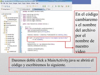 Daremos doble click a MainActivity.java se abrirá el
código y escribiremos lo siguiente.
En el código
cambiaremo
s el nombre
del archivo
por el
nombre de
nuestro
video