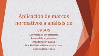 Aplicación de marcos
normativos a análisis de
casos
Universidad veracruzana
Facultad de arquitectura
Arquitectura y ciudad
Dra. Heidi Lizbeth Monroy Carranza
Gabriela Rangel Sosa
 