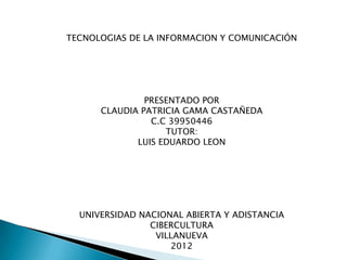 TECNOLOGIAS DE LA INFORMACION Y COMUNICACIÓN




               PRESENTADO POR
      CLAUDIA PATRICIA GAMA CASTAÑEDA
                C.C 39950446
                   TUTOR:
             LUIS EDUARDO LEON




  UNIVERSIDAD NACIONAL ABIERTA Y ADISTANCIA
                CIBERCULTURA
                 VILLANUEVA
                    2012
 
