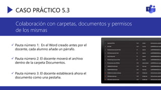 CASO PRÁCTICO 5.3
Colaboración con carpetas, documentos y permisos
de los mismas
 Pauta número 1: En el Word creado antes por el
docente, cada alumno añade un párrafo.
 Pauta número 2: El docente moverá el archivo
dentro de la carpeta Documentos.
 Pauta número 3: El docente establecerá ahora el
documento como una pestaña.
 