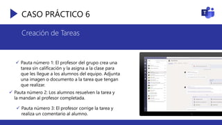 CASO PRÁCTICO 6
Creación de Tareas
 Pauta número 1: El profesor del grupo crea una
tarea sin calificación y la asigna a la clase para
que les llegue a los alumnos del equipo. Adjunta
una imagen o documento a la tarea que tengan
que realizar.
 Pauta número 2: Los alumnos resuelven la tarea y
la mandan al profesor completada.
 Pauta número 3: El profesor corrige la tarea y
realiza un comentario al alumno.
 