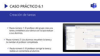 CASO PRÁCTICO 6.1
Creación de tareas
 Pauta número 1: El profesor del grupo crea una
tarea y establece una rúbrica con la que evaluar
a sus alumnos.
 Pauta número 2: Los alumnos resuelven la tarea y
la mandan al profesor completada.
 Pauta número 3: El profesor corrige la tarea y
realiza un comentario al alumno.
 