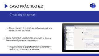 CASO PRÁCTICO 6.2
Creación de tareas
 Pauta número 1: El profesor del grupo crea una
tarea a través de forms.
 Pauta número 2: Los alumnos resuelven la tarea y
la mandan al profesor completada.
 Pauta número 3: El profesor corrige la tarea y
realiza un comentario al alumno.
 