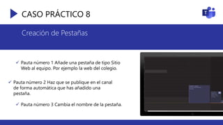 CASO PRÁCTICO 8
Creación de Pestañas
 Pauta número 1 Añade una pestaña de tipo Sitio
Web al equipo. Por ejemplo la web del colegio.
 Pauta número 2 Haz que se publique en el canal
de forma automática que has añadido una
pestaña.
 Pauta número 3 Cambia el nombre de la pestaña.
 