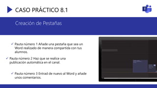 CASO PRÁCTICO 8.1
Creación de Pestañas
 Pauta número 1 Añade una pestaña que sea un
Word realizado de manera compartida con tus
alumnos.
 Pauta número 2 Haz que se realice una
publicación automática en el canal.
 Pauta número 3 Entrad de nuevo al Word y añade
unos comentarios.
 