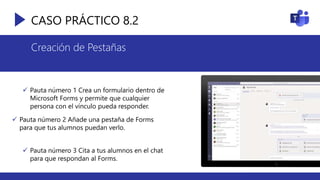 CASO PRÁCTICO 8.2
Creación de Pestañas
 Pauta número 1 Crea un formulario dentro de
Microsoft Forms y permite que cualquier
persona con el vínculo pueda responder.
 Pauta número 2 Añade una pestaña de Forms
para que tus alumnos puedan verlo.
 Pauta número 3 Cita a tus alumnos en el chat
para que respondan al Forms.
 